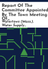 Report_of_the_committee_appointed_by_the_town_meeting_of_June_30__1884_to_consider_and_report_on_the_propositions_to_be_submitted_by_the_Watertown_Water_Supply_Co___on_the_subject_of_supplying_the_town___with_water